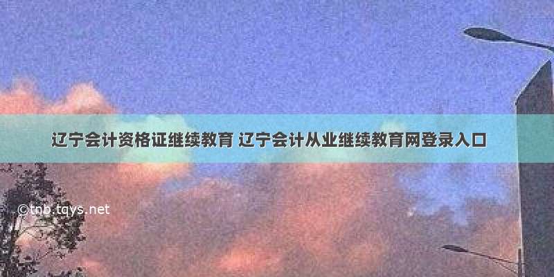 辽宁会计资格证继续教育 辽宁会计从业继续教育网登录入口