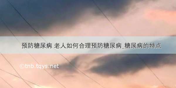 ​预防糖尿病 老人如何合理预防糖尿病_糖尿病的特点