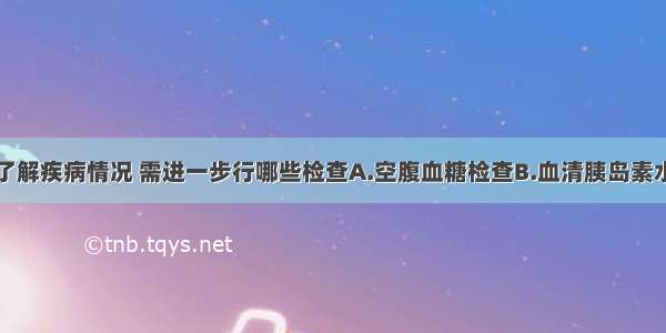 如需进一步了解疾病情况 需进一步行哪些检查A.空腹血糖检查B.血清胰岛素水平的测定C.