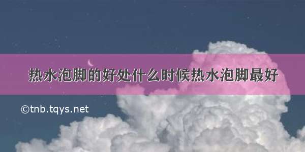 热水泡脚的好处什么时候热水泡脚最好