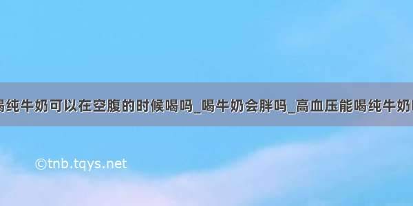 喝纯牛奶可以在空腹的时候喝吗_喝牛奶会胖吗_高血压能喝纯牛奶吗