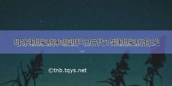 母亲糖尿病和肥胖与后代1型糖尿病有关