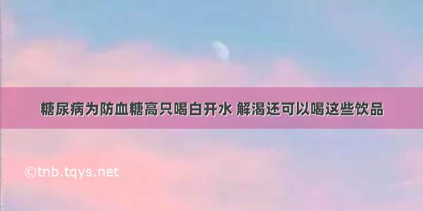 糖尿病为防血糖高只喝白开水 解渴还可以喝这些饮品