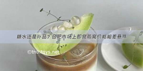 糖水还是补品？合肥市场上即食燕窝价格相差悬殊