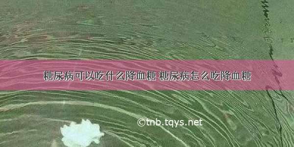 糖尿病可以吃什么降血糖 糖尿病怎么吃降血糖