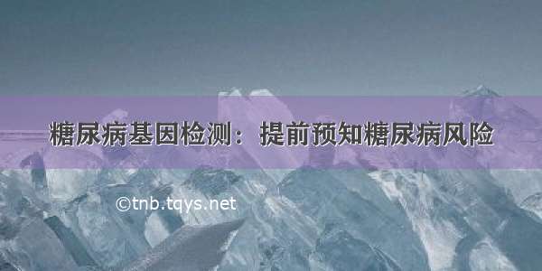 糖尿病基因检测：提前预知糖尿病风险