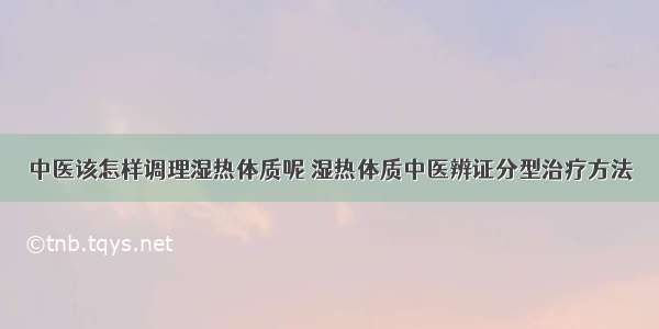 中医该怎样调理湿热体质呢 湿热体质中医辨证分型治疗方法