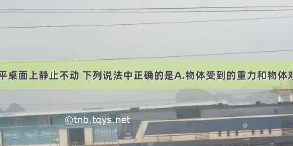 物体放在水平桌面上静止不动 下列说法中正确的是A.物体受到的重力和物体对桌面的压力