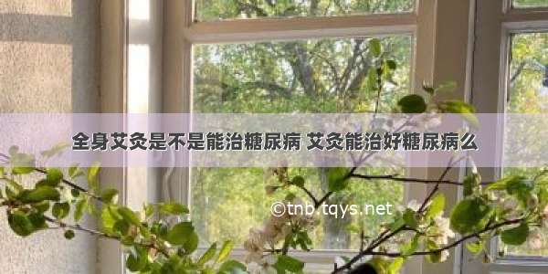 全身艾灸是不是能治糖尿病 艾灸能治好糖尿病么