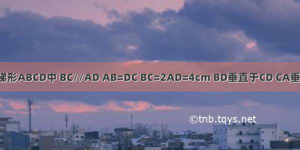 在等腰梯形ABCD中 BC//AD AB=DC BC=2AD=4cm BD垂直于CD CA垂直于AB