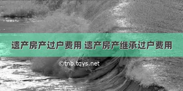 遗产房产过户费用 遗产房产继承过户费用