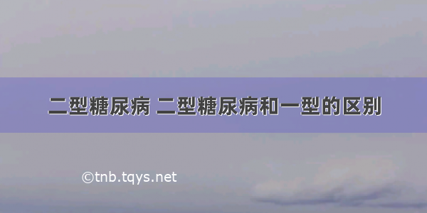 二型糖尿病 二型糖尿病和一型的区别