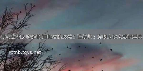 糖尿病老人吃杂粮 血糖不降反升？营养师：杂粮烹饪方式很重要