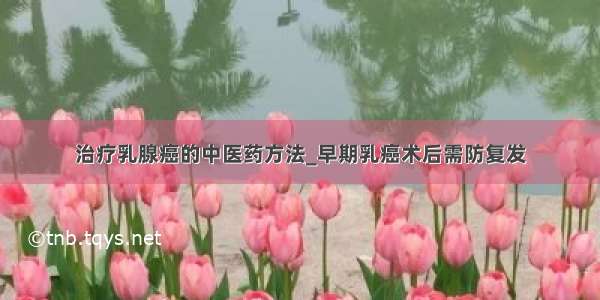 治疗乳腺癌的中医药方法_早期乳癌术后需防复发