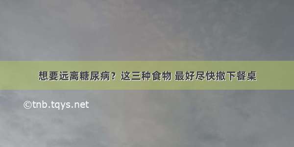 想要远离糖尿病？这三种食物 最好尽快撤下餐桌