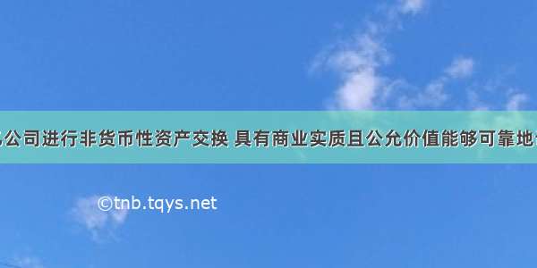 甲公司与乙公司进行非货币性资产交换 具有商业实质且公允价值能够可靠地计量 对于换