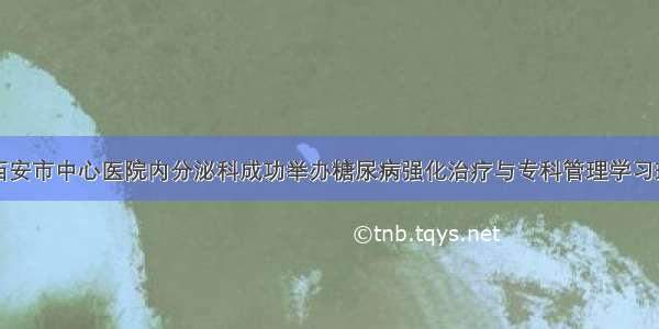 西安市中心医院内分泌科成功举办糖尿病强化治疗与专科管理学习班