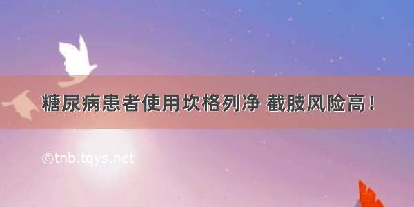 糖尿病患者使用坎格列净 截肢风险高！