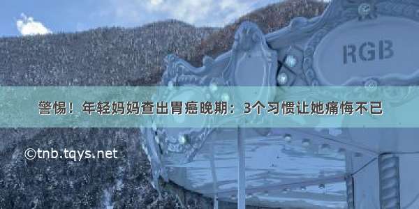 警惕！年轻妈妈查出胃癌晚期：3个习惯让她痛悔不已