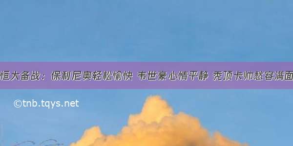 恒大备战：保利尼奥轻松愉快 韦世豪心情平静 秃顶卡帅愁容满面