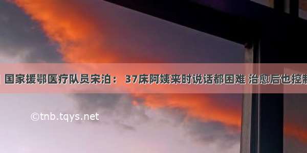 中国发布丨国家援鄂医疗队员宋泊： 37床阿姨来时说话都困难 治愈后也控制了糖尿病 