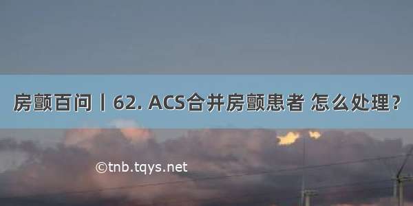 房颤百问丨62. ACS合并房颤患者 怎么处理？