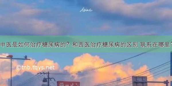 中医是如何治疗糖尿病的？和西医治疗糖尿病的区别 联系在哪里？