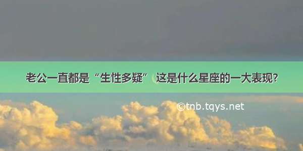 老公一直都是“生性多疑” 这是什么星座的一大表现？