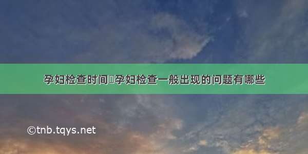 孕妇检查时间	孕妇检查一般出现的问题有哪些