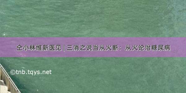 仝小林维新医见 | 三消之说当从火断：从火论治糖尿病