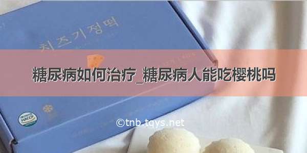 糖尿病如何治疗_糖尿病人能吃樱桃吗