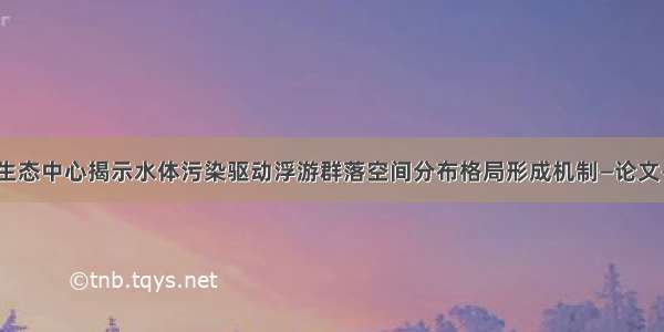 中科院生态中心揭示水体污染驱动浮游群落空间分布格局形成机制—论文—科学网