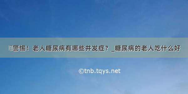 ​警惕！老人糖尿病有哪些并发症？_糖尿病的老人吃什么好