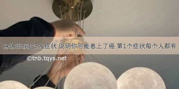 身体出现这5大症状 说明你可能患上了癌 第1个症状每个人都有