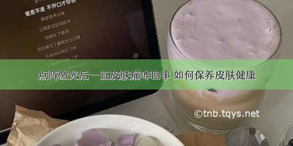 点阵激光后一直皮肤痛咋回事 如何保养皮肤健康