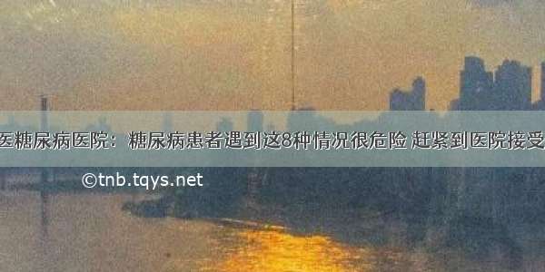 贵州百灵中医糖尿病医院：糖尿病患者遇到这8种情况很危险 赶紧到医院接受正规的治疗！