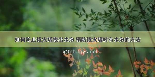 如何防止拔火罐拔出水泡 预防拔火罐时有水泡的方法