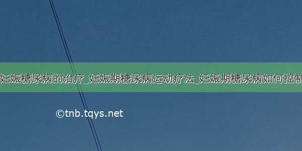 妊娠糖尿病的治疗_妊娠期糖尿病运动疗法_妊娠期糖尿病如何控制