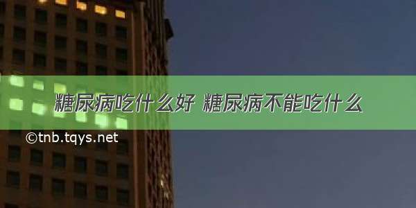 糖尿病吃什么好 糖尿病不能吃什么