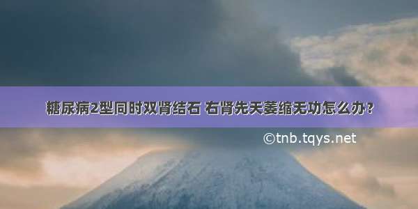 糖尿病2型同时双肾结石 右肾先天萎缩无功怎么办？