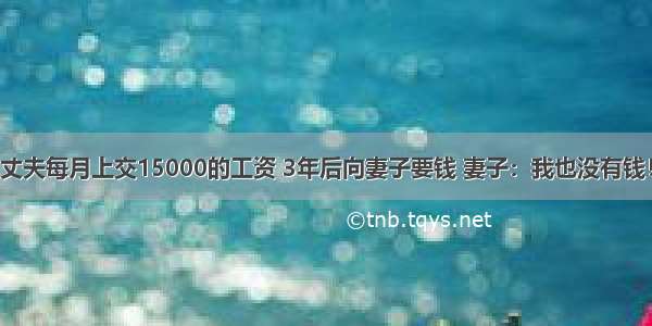 丈夫每月上交15000的工资 3年后向妻子要钱 妻子：我也没有钱！