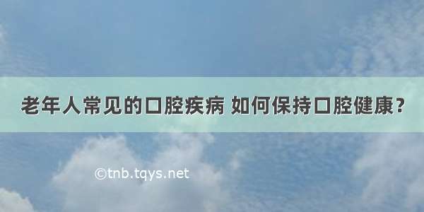 老年人常见的口腔疾病 如何保持口腔健康？