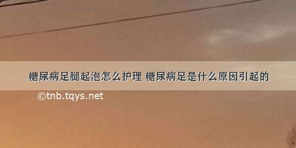 糖尿病足腿起泡怎么护理 糖尿病足是什么原因引起的