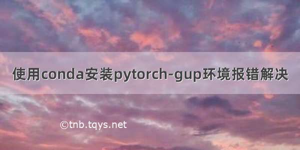 使用conda安装pytorch-gup环境报错解决