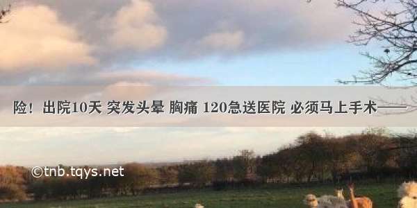 险！出院10天 突发头晕 胸痛 120急送医院 必须马上手术——