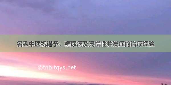 名老中医祝谌予：糖尿病及其慢性并发症的治疗经验