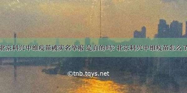 北京科兴中维疫苗被实名举报 是真的吗? 北京科兴中维疫苗怎么了