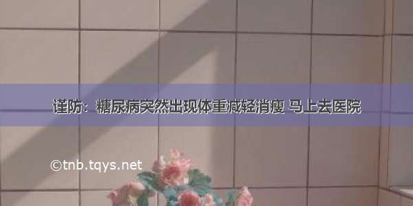 谨防：糖尿病突然出现体重减轻消瘦 马上去医院