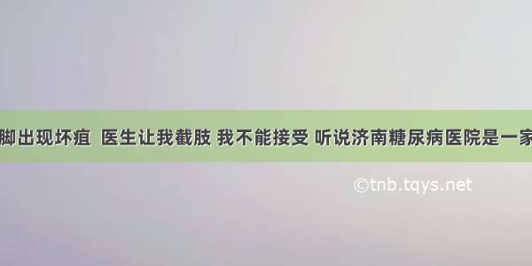 糖尿病人脚出现坏疽  医生让我截肢 我不能接受 听说济南糖尿病医院是一家专门治疗