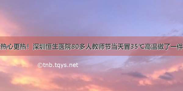 天热心更热！深圳恒生医院80多人教师节当天冒35℃高温做了一件事